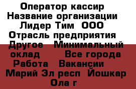 Оператор-кассир › Название организации ­ Лидер Тим, ООО › Отрасль предприятия ­ Другое › Минимальный оклад ­ 1 - Все города Работа » Вакансии   . Марий Эл респ.,Йошкар-Ола г.